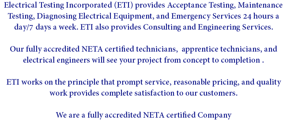 Electrical Testing Incorporated (ETI) provides Acceptance Testing, Maintenance Testing, Diagnosing Electrical Equipment, and Emergency Services 24 hours a day/7 days a week. ETI also provides Consulting and Engineering Services. Our fully accredited NETA certified technicians, apprentice technicians, and electrical engineers will see your project from concept to completion . ETI works on the principle that prompt service, reasonable pricing, and quality work provides complete satisfaction to our customers. We are a fully accredited NETA certified Company 